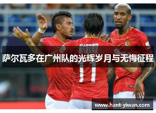 萨尔瓦多在广州队的光辉岁月与无悔征程 萨尔瓦多在广州队的光辉岁月与无悔征程