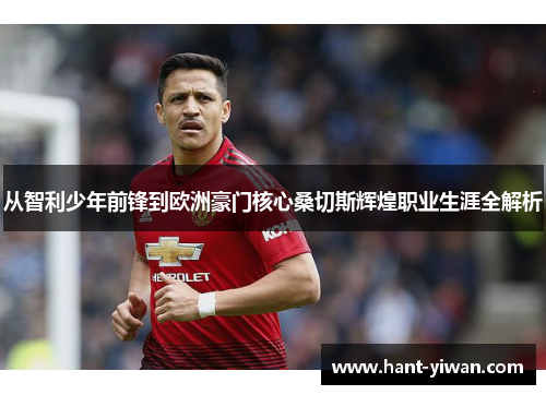 从智利少年前锋到欧洲豪门核心桑切斯辉煌职业生涯全解析 从智利少年前锋到欧洲豪门核心桑切斯辉煌职业生涯全解析