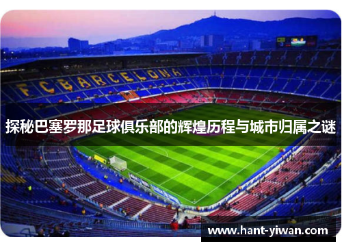 探秘巴塞罗那足球俱乐部的辉煌历程与城市归属之谜