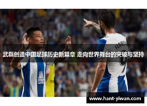 武磊创造中国足球历史新篇章 走向世界舞台的突破与坚持