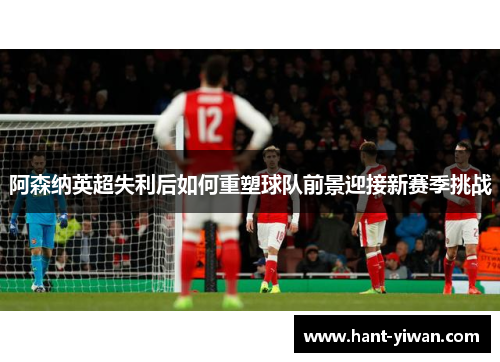 阿森纳英超失利后如何重塑球队前景迎接新赛季挑战 阿森纳英超失利后如何重塑球队前景迎接新赛季挑战