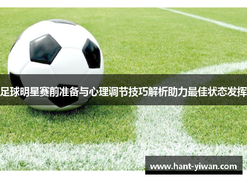 足球明星赛前准备与心理调节技巧解析助力最佳状态发挥