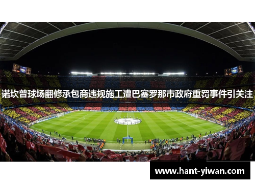 诺坎普球场翻修承包商违规施工遭巴塞罗那市政府重罚事件引关注 诺坎普球场翻修承包商违规施工遭巴塞罗那市政府重罚事件引关注